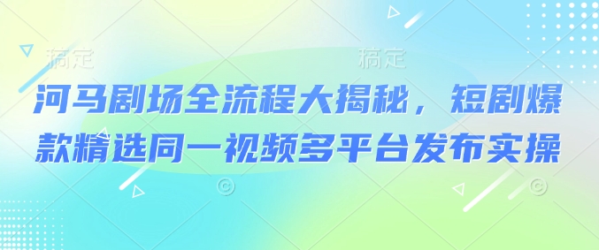 河马剧场全流程大揭秘，短剧爆款精选同一视频多平台发布实操-赚钱驿站